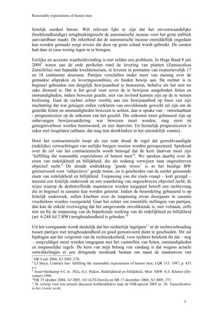 Reasonable expectations of honest men


feitelijk oordeel berust. Wél relevant lijkt te zijn dat het onvoorwaardelijke
(boekhoudkundige) terugboekingsrecht de automatische incasso voor het grote publiek
aanvaardbaar maakt. De zekerheid dat de automatische incasso onmiddellijk ongedaan
kan worden gemaakt zorgt ervoor dat deze op grote schaal wordt gebruikt. De curator
had daar in casu weinig tegen in te brengen.

Eerlijke en accurate waarheidsvinding is niet zelden een probleem. In Hoge Raad 9 juli
20047 waren aan de orde perikelen rond de levering van planten (Zamioculcas
Zamiifolia) met bepaalde kwaliteitseisen, te leveren in potmaten van respectievelijk 17
en 18 centimeter doorsnee. Partijen verschillen onder meer van mening over de
gemaakte afspraken en leveringscondities, en bieden bewijs aan. De rechter is in
beginsel gehouden een dergelijk bewijsaanbod te honoreren, behalve als het niet ter
zake dienend is. Dat is het geval voor zover de te bewijzen aangeboden feiten en
omstandigheden, indien bewezen geacht, niet van invloed kunnen zijn op de te nemen
beslissing. Gaat de rechter echter voorbij aan een bewijsaanbod op basis van zijn
inschatting dat wat getuigen zullen verklaren van onvoldoende gewicht zal zijn om de
gestelde feiten en omstandigheden bewezen te achten, dan is sprake van – ontoelaatbaar
- prognosticeren op de uitkomst van het geschil. Die uitkomst moet gebaseerd zijn op
onbevangen bewijswaardering: wat bewezen moet worden, mag eerst ná
getuigenverhoor worden beantwoord, en niet daarvóór. En heimelijk prognosticeren is
zeker niet toegelaten (althans: dat mag niet doorklinken in het uiteindelijk vonnis).

Door het contractenrecht loopt als een rode draad de regel dat gerechtvaardigde
(redelijke) verwachtingen van eerlijke burgers moeten worden gerespecteerd. Sprekend
over de rol van het contractenrecht wordt betoogd dat de kern daarvan moet zijn
‘fulfilling the reasonable expectations of honest men’ 8. We spreken daarbij over de
eisen van redelijkheid en billijkheid, die als zodanig verwijzen naar ongeschreven
objectief recht.9 De aloude uitdrukking ‘goede trouw’ is in het huidige BW
gereserveerd voor ‘subjectieve’ goede trouw, en is gescheiden van de eerder genoemde
eisen van redelijkheid en billijkheid. Toepassing van die eisen vraagt – kort gezegd –
meestal een feitelijk onderzoek en een waardering van ongeschreven objectief recht; de
wijze waarop de desbetreffende maatstaven worden toegepast betreft een rechtsvraag
die in beginsel in cassatie kan worden getoetst. Indien de beoordeling gebaseerd is op
feitelijk onderzoek, zullen klachten over de toepassing ervan doorgaans in cassatie
vruchteloos worden voorgesteld. Gaat het echter om essentiële stellingen van partijen,
dan kan de enkele overweging dat het aangevoerde onvoldoende is, niet volstaan, zelfs
niet nu bij de toepassing van de beperkende werking van de redelijkheid en billijkheid
(art. 6:248 lid 2 BW) terughoudendheid is geboden.10

Uit het voorgaande wordt duidelijk dat het rechterlijk ingrijpen11 in de rechtsverhouding
tussen partijen met terughoudendheid en goed gemotiveerd dient te geschieden. Dit zal
bijdragen aan het vergroten van de rechtszekerheid; voor rechters betekent dit dat – nog
– zorgvuldiger moet worden omgegaan met het vaststellen van feiten, omstandigheden
en toepasselijke regels. De kern van mijn betoog van vandaag is dat wegens actuele
ontwikkelingen er een dringende noodzaak bestaat om naast de maatstaven van
7
  HR 9 juli 2004, NJ 2005, 270.
8
   LJ Steyn, Contract law: fulfilling the reasonable expectations of honest men, LQR 113, 1997, p. 433
e.v.
9
   Asser-Hartkamp 4-I, nr. 302a, G.J. Rijken, Redelijkheid en billijkheid, Mon. NBW A-5, Kluwer (De-
venter) 1994.
10
  HR 15 oktober 2004, NJ 2005, 141 (GTI/Zürich) en HR 17 december 2004, NJ 2005, 271.
11
   Ik verwijs voor een actuele discussie kortheidshalve naar de NJB-special 2005 nr. 36: Tunneldenken
in het civiele recht.


                                                                                                 5
 