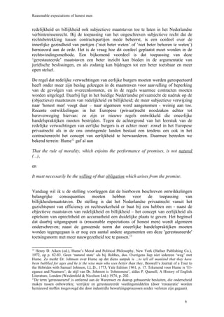 Reasonable expectations of honest men


redelijkheid en billijkheid ook subjectieve maatstaven toe te laten in het Nederlandse
verbintenissenrecht. Bij de toepassing van het ongeschreven subjectieve recht dat de
rechtsbetrekking tussen contractspartijen mede beheerst, is een oordeel over de
innerlijke gezindheid van partijen (‘niet beter weten’ of ‘niet beter behoren te weten’)
hernieuwd aan de orde. Het is de vraag hoe dit oordeel geplaatst moet worden in de
rechtsvindingsmethode. Een bijkomend voordeel is dat toepassing van deze
‘gerestaureerde’ maatstaven een beter inzicht kan bieden in de argumentatie van
juridische beslissingen, en als zodanig kan bijdragen tot een beter toetsbaar en meer
open stelsel.

De regel dat redelijke verwachtingen van eerlijke burgers moeten worden gerespecteerd
heeft onder meer zijn beslag gekregen in de maatstaven voor aanvulling of beperking
van de gevolgen van overeenkomsten, en in de regels waarmee contracten moeten
worden uitgelegd. Daarbij ligt in het huidige Nederlandse privaatrecht de nadruk op de
(objectieve) maatstaven van redelijkheid en billijkheid; de meer subjectieve verwijzing
naar 'honest men' voegt daar – naar algemeen werd aangenomen - weinig aan toe.
Recente ontwikkelingen in het Europese (privaat)recht noodzaken echter tot
heroverweging hiervan: zo zijn er nieuwe regels ontwikkeld die oneerlijke
handelspraktijken moeten bestrijden. Tegen de achtergrond van het leerstuk van de
redelijke verwachtingen van eerlijke burgers is er echter meer: zowel in het Europese
privaatrecht als in de ons omringende landen bestaat een tendens om ook in het
contractenrecht het concept van eerlijkheid te herwaarderen. Daarmee betreden we
bekend terrein: Hume12 gaf al aan

That the rule of morality, which enjoins the performance of promises, is not natural
(...),

en

It must necessarily be the willing of that obligation which arises from the promise.


Vandaag wil ik u de stelling voorleggen dat de hierboven beschreven ontwikkelingen
belangrijke    consequenties    moeten     hebben      voor    de    toepassing    van
billijkheidsmaatstaven. De stelling is dat het Nederlandse privaatrecht vanuit het
gezichtspunt van efficiency en rechtszekerheid er baat bij zou hebben om - naast de
objectieve maatstaven van redelijkheid en billijkheid – het concept van eerlijkheid als
optelsom van oprechtheid en accuraatheid een duidelijke plaats te geven. Het beginsel
dat daarbij uitgangspunt is (reasonable expectations of honest men) wordt algemeen
onderschreven; naast de genoemde norm dat oneerlijke handelspraktijken moeten
worden tegengegaan is er nog een aantal andere argumenten om deze 'gerestaureerde'
toetsingsnorm met meer nauwgezetheid toe te passen.13

12
   Henry D. Aiken (ed.), Hume’s Moral and Political Philosophy, New York (Hafner Publishing Co.),
1972, op p. 82-83. Geen ‘natural state’ als bij Hobbes, dus. Overigens liep niet iedereen ‘weg’ met
Hume. Zo merkt Dr. Johnson over Hume op dat diens aanpak is ...to tell all mankind that they have
been bubbled for ages and he is the wise man who sees better than they, Boswell’s Journal of a Tour to
the Hebrides with Samuel Johnson, LL.D., 1773, Yale Edition 1961, p. 17. Tekenend voor Hume is ‘El-
egance and Neatness’; de stijl van Dr. Johnson is ‘Johnsonese’, aldus P. Quenell, A History of English
Literature, Londen (Weidenfeld & Nicolson Ltd.) 1974, p. 202.
13
  De term 'gerestaureerd' is ontleend aan de Warenwet en daarop gebaseerde besluiten, die onderscheid
maken tussen onbewerkte, verrijkte en gerestaureerde voedingsmiddelen (door 'restauratie' worden
hernieuwd stoffen toegevoegd die door industriële bewerkingsprocessen eerder verloren zijn gegaan).


                                                                                                 6
 