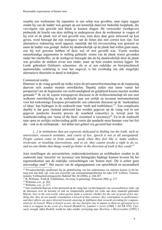 Reasonable expectations of honest men


waarbij een werknemer bij reparaties in een schip was gevallen, naar eigen zeggen
omdat hij van de ladder was gestapt op een kennelijk daarvoor bedoelde loopplank, die
vervolgens zijn gewicht niet bleek te kunnen dragen. De verweerder (werkgever)
probeerde de kracht van deze stelling te ondergraven door de werknemer te vragen of
hij wist of de plank wel of niet geverfd was; toen deze daar geen antwoord op kon
geven, werd betoogd dat zijn weergave van de feiten dus niet correct kon zijn. Een
alternatieve redenering werd opgezet, namelijk dat hij onvoorzichtig was geweest en
naast de ladder was gestapt. Indien hij daadwerkelijk op de plank had willen gaan staan,
zou hij wel geweten hebben of deze wel of niet geverfd was. Voorts werden
natuurkundige argumenten in stelling gebracht: resten van de plank waren gevonden
onder het slachtoffer, en de werkgever betoogde dat als hij daadwerkelijk door de plank
was gevallen de stukken ervan niet onder, maar op hem zouden moeten liggen. De
Lords gebruiken Ockham's scheermes: als er al een redelijke en bewijstechnisch
aannemelijke verklaring is voor het ongeval, is het overbodig om alle mogelijke
alternatieve theorieën in detail te bekijken.

Commercial reality
Daarmee is de vraag gesteld op welke wijze de privaatrechtwetenschap en de toepassing
daarvan zich zouden moeten ontwikkelen. Daarbij zullen met name vanuit het
perspectief van de beginselen van rechtvaardigheid en gelijkheid keuzes moeten worden
gemaakt.26 Ik zie de zojuist weergegeven discussie in de rechtswetenschap als een zeer
welkome ontwikkeling in de zoektocht naar een eerlijk en accuraat instrumentarium
voor het toekomstige Europese privaatrecht: een coherente discussie op de ‘marketplace
of ideas’ kan bijdragen in de zoektocht naar ‘truth and truthfulness’27. Een complicatie
daarbij is dat geen sluitend antwoord kan worden gegeven op de vraag wat in een
gegeven juridische kwestie precies de waarheid (sincerity) is, terwijl juist bij
waarheidsvinding een ‘sense of the facts’ essentieel is (accuracy)28. En in de zoektocht
naar open en eerlijke rechtsvinding geldt voorts dat aandacht moet bestaan voor het feit
dat – ook in de rechtspraak – het debat niet geheel vrij gevoerd kan worden:

        [...] in institutions that are expressly dedicated to finding out the truth, such as
universities, research institutes, and courts of law, speech is not at all unregulated.
People cannot come in from outside, speak when they feel like it, make endless,
irrelevant, or insulting interventions, and so on: they cannot invoke a right to do so,
and no-one thinks that things would go better in the direction of truth if they could.29

Juist instellingen als universiteiten, onderzoeksinstituten en rechtbanken zouden in de
zoektocht naar 'sincerity' en 'accuracy' een belangrijke bijdrage kunnen leveren bij het
tegemoetkomen aan de redelijke verwachtingen van 'honest men'. Dit is echter geen
eenvoudige zaak30. Het succes van de uitgangspunten van oprechtheid en accuraatheid
26
   Privaatrechtelijke problemen bij de globalisering van het ondernemen via internet komen in dit be-
toog niet aan bod; vgl. voor een overzicht van consumentenproblemen ter zake G-P. Calliess, Transna-
tionales Verbrauchervertragsrecht, RabelsZ Bd. 68 (2004), p. 244-287.
27
   B. Williams, Truth & Truthfulness, An essay in genealogy, Princeton 2002, p. 217.
28
   Williams, a.w., p. 263.
29
   Williams, a.w., p. 217.
30
   Een voorbeeld daarvan is het antwoord op de vraag hoe ver het beginsel van reasonableness reikt, vgl
de discussie over de kwestie of ook na wanprestatie partijen ten volle aan deze maatstaf gehouden
blijven: Now in the real world, when parties make a contract whether for the sale of goods of for any-
thing else, they do not usually contemplate a breach of that contract; they contemplate its performance
and their efforts are more directed towards ensuring its fulfilment than towards providing for compens-
ation for its breach. When a breach occurs, the law therefore has to impute to them an agreement as to
what is to happen in the event of a breach (Roskill LJ, Lambert v Lewis [1980] 1 All ER 978). Curi-
ously enough, aldus Roskill, wordt ter zake zonder verwijzing naar Mowbray v Merryweather [1895] 2


                                                                                                  9
 