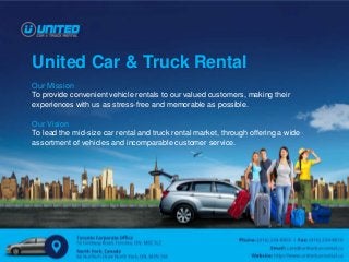 United Car & Truck Rental
Our Mission
To provide convenient vehicle rentals to our valued customers, making their
experiences with us as stress-free and memorable as possible.
Our Vision
To lead the mid-size car rental and truck rental market, through offering a wide
assortment of vehicles and incomparable customer service.
 