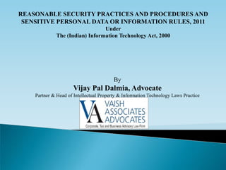 REASONABLE SECURITY PRACTICES AND PROCEDURES AND
 SENSITIVE PERSONAL DATA OR INFORMATION RULES, 2011
                                 Under
              The (Indian) Information Technology Act, 2000




                                         By
                      Vijay Pal Dalmia, Advocate
    Partner & Head of Intellectual Property & Information Technology Laws Practice
 