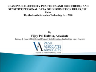 REASONABLE SECURITY PRACTICES AND PROCEDURES AND
SENSITIVE PERSONAL DATA OR INFORMATION RULES, 2011
Under
The (Indian) Information Technology Act, 2000
By
Vijay Pal Dalmia, Advocate
Partner & Head of Intellectual Property & Information Technology Laws Practice
 