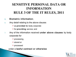 5. Biometric information;
6. Any detail relating to the above clauses
 as provided to body corporate
 for providing service; and
7. Any of the information received under above clauses by body
corporate for
 processing,
 stored or
 processed
under a lawful contract or otherwise
SENSITIVE PERSONAL DATA OR
INFORMATION
RULE 3 OF THE IT RULES, 2011
 