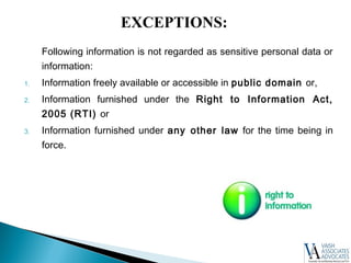 Following information is not regarded as sensitive personal data or
information:
1. Information freely available or accessible in public domain or,
2. Information furnished under the Right to Information Act,
2005 (RTI) or
3. Information furnished under any other law for the time being in
force.
EXCEPTIONS:
 