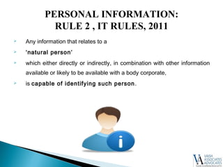  Any information that relates to a
 ‘natural person’
 which either directly or indirectly, in combination with other information
available or likely to be available with a body corporate,
 is capable of identifying such person.
PERSONAL INFORMATION:
RULE 2 , IT RULES, 2011
 