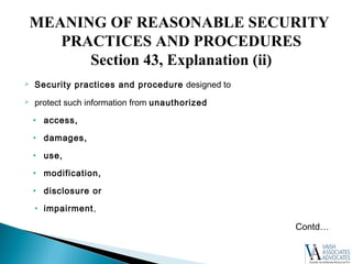  Security practices and procedure designed to
 protect such information from unauthorized
• access,
• damages,
• use,
• modification,
• disclosure or
• impairment,
Contd…
MEANING OF REASONABLE SECURITY
PRACTICES AND PROCEDURES
Section 43, Explanation (ii)
 