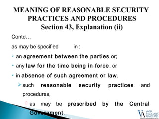 Contd…
as may be specified in :
 an agreement between the parties or;
 any law for the time being in force; or
 in absence of such agreement or law,
such reasonable security practices and
procedures,
 as may be prescribed by the Central
Government.
MEANING OF REASONABLE SECURITY
PRACTICES AND PROCEDURES
Section 43, Explanation (ii)
 