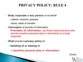  Body corporate or any person on its behalf
◦ collects, receives, possess,
◦ stores, deals or handles
 information of provider of information
◦ Providers of information, are those natural persons who
provide sensitive personal data or information to a body
corporate.
 Shall provide a privacy policy for
handling of or dealing in
‘sensitive personal data or information’.
Contd…
PRIVACY POLICY: RULE 4
 