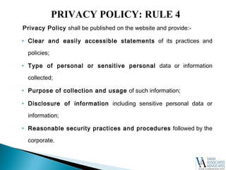 Privacy Policy shall be published on the website and provide:-
• Clear and easily accessible statements of its practices and
policies;
• Type of personal or sensitive personal data or information
collected;
• Purpose of collection and usage of such information;
• Disclosure of information including sensitive personal data or
information;
• Reasonable security practices and procedures followed by the
corporate.
PRIVACY POLICY: RULE 4
 