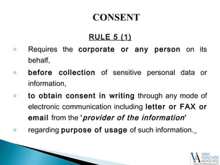 RULE 5 (1)
o Requires the corporate or any person on its
behalf,
o before collection of sensitive personal data or
information,
o to obtain consent in writing through any mode of
electronic communication including letter or FAX or
email from the ‘provider of the information’
o regarding purpose of usage of such information.
CONSENT
 