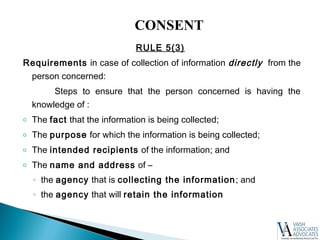 RULE 5(3)
Requirements in case of collection of information directly from the
person concerned:
Steps to ensure that the person concerned is having the
knowledge of :
o The fact that the information is being collected;
o The purpose for which the information is being collected;
o The intended recipients of the information; and
o The name and address of –
◦ the agency that is collecting the information; and
◦ the agency that will retain the information
CONSENT
 