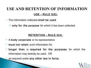USE - RULE 5(5):
 The information collected shall be used
 only for the purpose for which it has been collected.
RETENTION - RULE 5(4)
 A body corporate or its representative
 must not retain such information for
 longer than is required for the purposes for which the
information may lawfully be used. OR
 as required under any other law in force.
USE AND RETENTION OF INFORMATION
 
