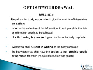 RULE 5(7) :
Requires the body corporate to give the provider of information,
an option:
1. prior to the collection of the information, to not provide the data
or information sought to be collected
2. of withdrawing his consent given earlier to the body corporate.
 Withdrawal shall be sent in writing to the body corporate.
 the body corporate shall have the option to not provide goods
or services for which the said information was sought.
OPT OUT/WITHDRAWAL
 