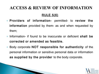 RULE 5(6)
o Providers of information- permitted- to review the
information provided by them- as and when requested by
them;
o Information- if found to be inaccurate or deficient shall be
corrected or amended as feasible.
o Body corporate NOT responsible for authenticity of the
personal information or sensitive personal data or information
as supplied by the provider to the body corporate.
ACCESS & REVIEW OF INFORMATION
 