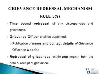 RULE 5(9)
o Time bound redressal of any discrepancies and
grievances.
o Grievance Officer shall be appointed.
o Publication of name and contact details of Grievance
Officer on website
o Redressal of grievances: within one month from the
date of receipt of grievance.
GRIEVANCE REDRESSAL MECHANISM
 