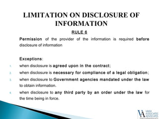 RULE 6
Permission of the provider of the information is required before
disclosure of information
Exceptions:
1. when disclosure is agreed upon in the contract;
2. when disclosure is necessary for compliance of a legal obligation;
3. when disclosure to Government agencies mandated under the law
to obtain information.
4. when disclosure to any third party by an order under the law for
the time being in force.
LIMITATION ON DISCLOSURE OF
INFORMATION
 