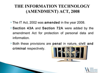  The IT Act, 2002 was amended in the year 2008.
 Section 43A and Section 72A were added by the
amendment Act for protection of personal data and
information.
 Both these provisions are penal in nature, civil and
criminal respectively.
THE INFORMATION TECHNOLOGY
(AMENDMENT) ACT, 2008
 