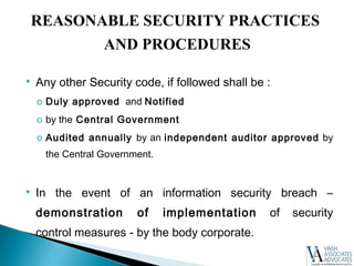  Any other Security code, if followed shall be :
o Duly approved and Notified
o by the Central Government
o Audited annually by an independent auditor approved by
the Central Government.
 In the event of an information security breach –
demonstration of implementation of security
control measures - by the body corporate.
REASONABLE SECURITY PRACTICES
AND PROCEDURES
 