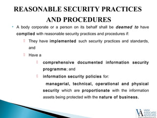  A body corporate or a person on its behalf shall be deemed to have
complied with reasonable security practices and procedures if:
 They have implemented such security practices and standards,
and
 Have a
 comprehensive documented information security
programme; and
 information security policies for:
managerial, technical, operational and physical
security which are proportionate with the information
assets being protected with the nature of business.
REASONABLE SECURITY PRACTICES
AND PROCEDURES
 