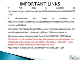  IT Act, 2000 is available at:
http://www.mit.gov.in/sites/upload_files/dit/files/downloads/itact2000/itbill200
0.pdf
 IT (Amendment) Act, 2008 is available at:
http://www.mit.gov.in/sites/upload_files/dit/files/downloads/itact2000/it_ame
ndment_act2008.pdf
 Information Technology (Reasonable security practices and procedures and
sensitive personal data or information) Rules, 2011are available at:
http://www.mit.gov.in/sites/upload_files/dit/files/GSR313E_10511(1).pdf
 Clarification on Information Technology (Reasonable security practices and
procedures and sensitive personal data or information) Rules, 2011 under
section 43A of the Information Technology Act, 2000
 http://mit.gov.in/sites/upload_files/dit/files/PressNote_25811.pdf
 