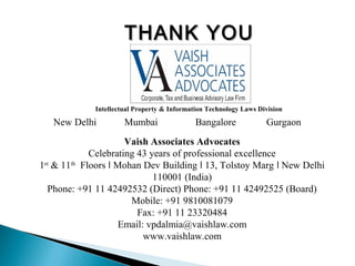 THANK YOUTHANK YOU
Vaish Associates Advocates
Celebrating 43 years of professional excellence
1st
& 11th
Floors Mohan Dev Building 13, Tolstoy Marg New Delhiǀ ǀ ǀ
110001 (India)
Phone: +91 11 42492532 (Direct) Phone: +91 11 42492525 (Board)
Mobile: +91 9810081079
Fax: +91 11 23320484
Email: vpdalmia@vaishlaw.com
www.vaishlaw.com
Intellectual Property & Information Technology Laws Division
New Delhi Mumbai Bangalore Gurgaon
 