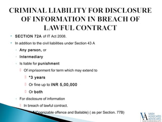  SECTION 72A of IT Act 2008.
 In addition to the civil liabilities under Section 43 A
◦ Any person, or
◦ Intermediary
◦ Is liable for punishment
 Of imprisonment for term which may extend to
 *3 years
 Or fine up to INR 5,00,000
 Or both
◦ For disclosure of information
 In breach of lawful contract.
 *(Cognizable offence and Bailable) ( as per Section. 77B)
 