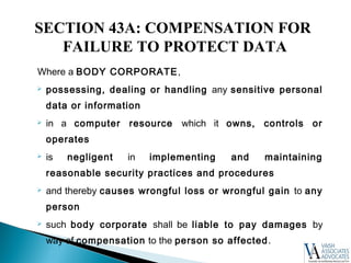 Where a BODY CORPORATE,
 possessing, dealing or handling any sensitive personal
data or information
 in a computer resource which it owns, controls or
operates
 is negligent in implementing and maintaining
reasonable security practices and procedures
 and thereby causes wrongful loss or wrongful gain to any
person
 such body corporate shall be liable to pay damages by
way of compensation to the person so affected.
SECTION 43A: COMPENSATION FOR
FAILURE TO PROTECT DATA
 