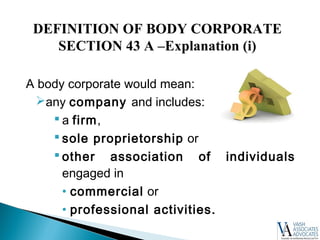A body corporate would mean:
any company and includes:
 a firm,
 sole proprietorship or
 other association of individuals
engaged in
• commercial or
• professional activities.
DEFINITION OF BODY CORPORATE
SECTION 43 A –Explanation (i)
 
