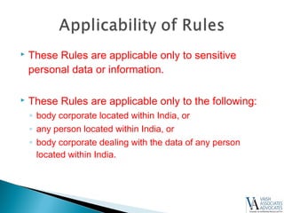  These Rules are applicable only to sensitive
personal data or information.
 These Rules are applicable only to the following:
◦ body corporate located within India, or
◦ any person located within India, or
◦ body corporate dealing with the data of any person
located within India.
 