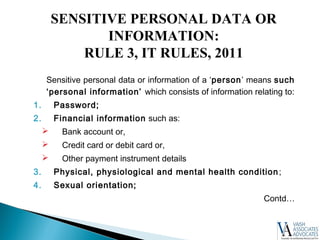 Sensitive personal data or information of a ‘person’ means such
‘personal information’ which consists of information relating to:
1. Password;
2. Financial information such as:
 Bank account or,
 Credit card or debit card or,
 Other payment instrument details
3. Physical, physiological and mental health condition;
4. Sexual orientation;
Contd…
SENSITIVE PERSONAL DATA OR
INFORMATION:
RULE 3, IT RULES, 2011
 