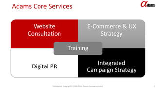 Adams Core Services
Website
Consultation
E-Commerce & UX
Strategy
Digital PR
Integrated
Campaign Strategy
Training
Confidential. Copyright © 2006-2018. Adams Company Limited. 2
 