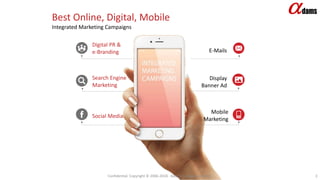 Confidential. Copyright © 2006-2018. Adams Company Limited. 3
Best Online, Digital, Mobile
Integrated Marketing Campaigns
Display
Banner Ad
Mobile
Marketing
E-Mails
Digital PR &
e-Branding
Search Engine
Marketing
Social Media
 