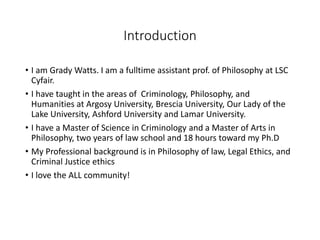 Introduction
• I am Grady Watts. I am a fulltime assistant prof. of Philosophy at LSC
Cyfair.
• I have taught in the areas of Criminology, Philosophy, and
Humanities at Argosy University, Brescia University, Our Lady of the
Lake University, Ashford University and Lamar University.
• I have a Master of Science in Criminology and a Master of Arts in
Philosophy, two years of law school and 18 hours toward my Ph.D
• My Professional background is in Philosophy of law, Legal Ethics, and
Criminal Justice ethics
• I love the ALL community!
 