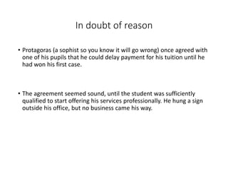 In doubt of reason
• Protagoras (a sophist so you know it will go wrong) once agreed with
one of his pupils that he could delay payment for his tuition until he
had won his first case.
• The agreement seemed sound, until the student was sufficiently
qualified to start offering his services professionally. He hung a sign
outside his office, but no business came his way.
 