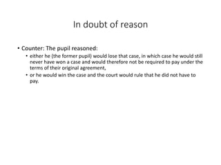 In doubt of reason
• Counter: The pupil reasoned:
• either he (the former pupil) would lose that case, in which case he would still
never have won a case and would therefore not be required to pay under the
terms of their original agreement,
• or he would win the case and the court would rule that he did not have to
pay.
 
