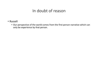In doubt of reason
• Russell
• Our perspective of the world comes from the first person narrative which can
only be experience by that person.
 