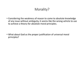Morality?
• Considering the weakness of reason to come to absolute knowledge
of any issue without ambiguity, it seems like the wrong vehicle to use
to achieve a theory for absolute moral principles.
• What about God as the proper justification of universal moral
principles?
 