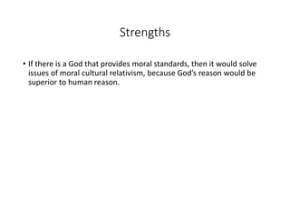 Strengths
• If there is a God that provides moral standards, then it would solve
issues of moral cultural relativism, because God’s reason would be
superior to human reason.
 