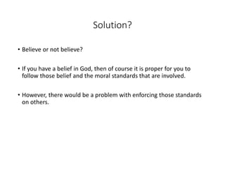 Solution?
• Believe or not believe?
• If you have a belief in God, then of course it is proper for you to
follow those belief and the moral standards that are involved.
• However, there would be a problem with enforcing those standards
on others.
 