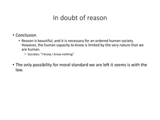 In doubt of reason
• Conclusion
• Reason is beautiful, and it is necessary for an ordered human society.
However, the human capacity to know is limited by the very nature that we
are human.
• Socrates: “I know, I know nothing”
• The only possibility for moral standard we are left it seems is with the
law.
 