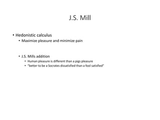 J.S. Mill
• Hedonistic calculus
• Maximize pleasure and minimize pain
• J.S. Mills addition
• Human pleasure is different than a pigs pleasure
• “better to be a Socrates dissatisfied than a fool satisfied”
 