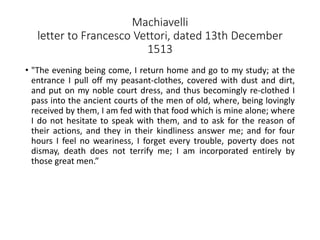 Machiavelli
letter to Francesco Vettori, dated 13th December
1513
• "The evening being come, I return home and go to my study; at the
entrance I pull off my peasant-clothes, covered with dust and dirt,
and put on my noble court dress, and thus becomingly re-clothed I
pass into the ancient courts of the men of old, where, being lovingly
received by them, I am fed with that food which is mine alone; where
I do not hesitate to speak with them, and to ask for the reason of
their actions, and they in their kindliness answer me; and for four
hours I feel no weariness, I forget every trouble, poverty does not
dismay, death does not terrify me; I am incorporated entirely by
those great men.”
 