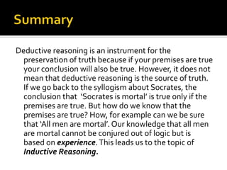 SummaryDeductive reasoning is an instrument for the preservation of truth because if your premises are true your conclusion will also be true. However, it does not mean that deductive reasoning is the source of truth. If we go back to the syllogism about Socrates, the conclusion that  ‘Socrates is mortal’ is true only if the premises are true. But how do we know that the premises are true? How, for example can we be sure that ‘All men are mortal’. Our knowledge that all men are mortal cannot be conjured out of logic but is based on experience. This leads us to the topic of Inductive Reasoning.