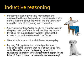 Inductive reasoningInductive reasoning typically moves from the observed to the unobserved and enables us to make generalisations about the world. We are constantly using this type of reasoning in everyday life.Since my neighbour’s dog has been friendly to me in the past, I am confident he will not bite me today.My chair has supported my weight in the past, I expect it to continue to do so in the future.We make thousands of such inferences everyday.My dog Fido, gets excited when I get his leash out, and seems to know that he is about to go for a walk. Does this mean he is using inductive reasoning to predict what is going to happen in the future? Does it mean he is capable of reasoning?