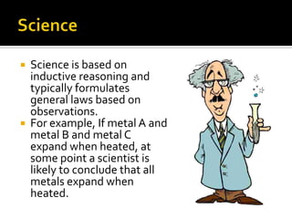 ScienceScience is based on inductive reasoning and typically formulates general laws based on observations. For example, If metal A and metal B and metal C expand when heated, at some point a scientist is likely to conclude that all metals expand when heated.