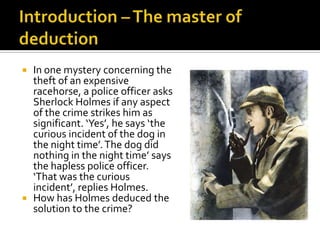 Introduction – The master of deductionIn one mystery concerning the theft of an expensive racehorse, a police officer asks Sherlock Holmes if any aspect of the crime strikes him as significant. ‘Yes’, he says ‘the curious incident of the dog in the night time’. The dog did nothing in the night time’ says the hapless police officer. ‘That was the curious incident’, replies Holmes.How has Holmes deduced the solution to the crime?