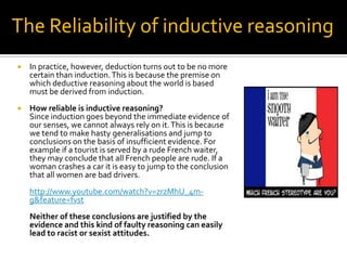 The Reliability of inductive reasoningIn practice, however, deduction turns out to be no more certain than induction. This is because the premise on which deductive reasoning about the world is based must be derived from induction.How reliable is inductive reasoning?	Since induction goes beyond the immediate evidence of our senses, we cannot always rely on it. This is because we tend to make hasty generalisations and jump to conclusions on the basis of insufficient evidence. For example if a tourist is served by a rude French waiter, they may conclude that all French people are rude. If a woman crashes a car it is easy to jump to the conclusion that all women are bad drivers. http://www.youtube.com/watch?v=zrzMhU_4m-g&feature=fvstNeither of these conclusions are justified by the evidence and this kind of faulty reasoning can easily lead to racist or sexist attitudes.