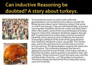 Can inductive Reasoning be doubted? A story about turkeys.To illustrate the extent to which well confirmed generalisations can sometimes let us down consider the following story about some ‘inductive turkeys’ that arrive on a farm one January. They are well looked after, and every morning after breakfast the farmer comes and feeds them. After a few weeks, some of the more philosophical turkeys  begin to notice that ‘whenever the farmer appears they get fed’. As good inductive turkeys they continue to observe patiently, and as January turns to February the become increasingly confident of the truth of the generalisation that ‘whenever the farmer comes, we get fed’. The months pass, and as the spring turns to summer and as summer turns to autumn, this generalisation acquires the status of a law of nature. The connection between the farmer’s appearance and the arrival of food, is the turkeys decide, a brute fact of reality, and to question it would be a clear sign of insanity. Things continue in much the same way until one cold December morning – 24th December to be precise – The farmer breaks the neck of the first Turkey that comes up to him to be fed. 