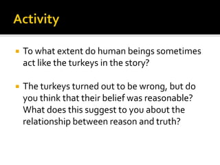 ActivityTo what extent do human beings sometimes act like the turkeys in the story?The turkeys turned out to be wrong, but do you think that their belief was reasonable? What does this suggest to you about the relationship between reason and truth?