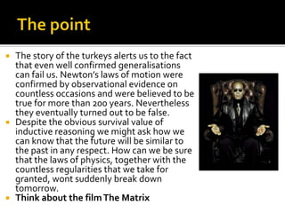 The pointThe story of the turkeys alerts us to the fact that even well confirmed generalisations can fail us. Newton’s laws of motion were confirmed by observational evidence on countless occasions and were believed to be true for more than 200 years. Nevertheless they eventually turned out to be false. Despite the obvious survival value of inductive reasoning we might ask how we can know that the future will be similar to the past in any respect. How can we be sure that the laws of physics, together with the countless regularities that we take for granted, wont suddenly break down tomorrow.Think about the film The Matrix